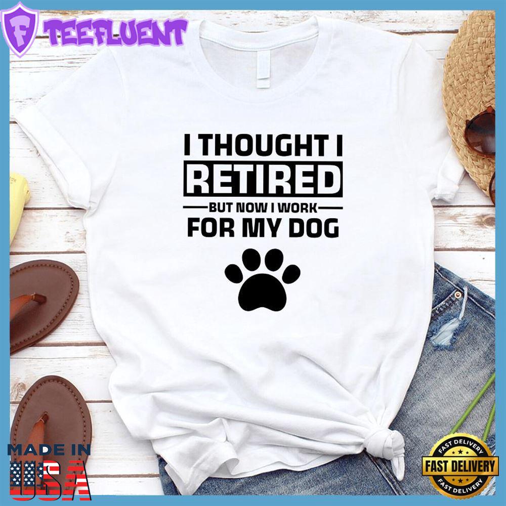 I Thought I Retired But Now I Work For My Dog T-Shirt
